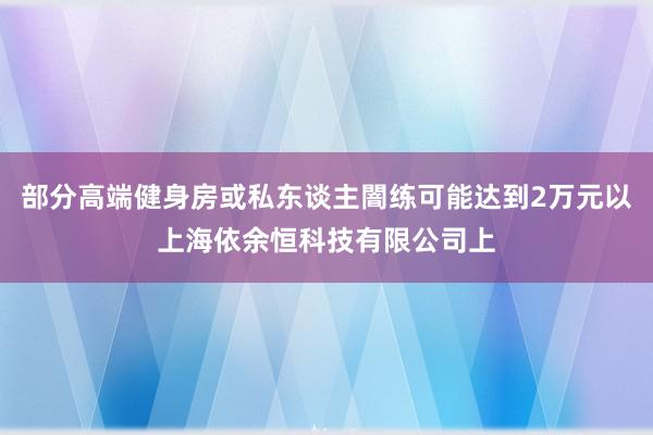 部分高端健身房或私东谈主闇练可能达到2万元以上海依余恒科技有限公司上