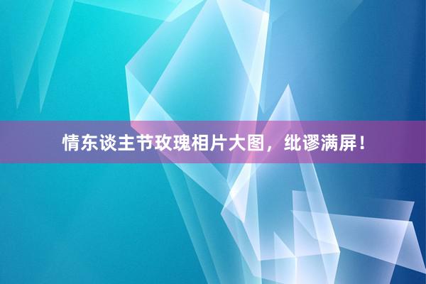 情东谈主节玫瑰相片大图,纰谬满屏!